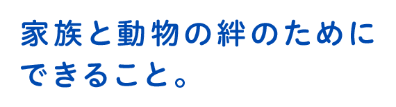 もっともっと、ずっと一緒にいるために。皆さまと動物たちの愛おしい大切な時間が1分1秒でも長く、充実したものになるようにサポートいたします。